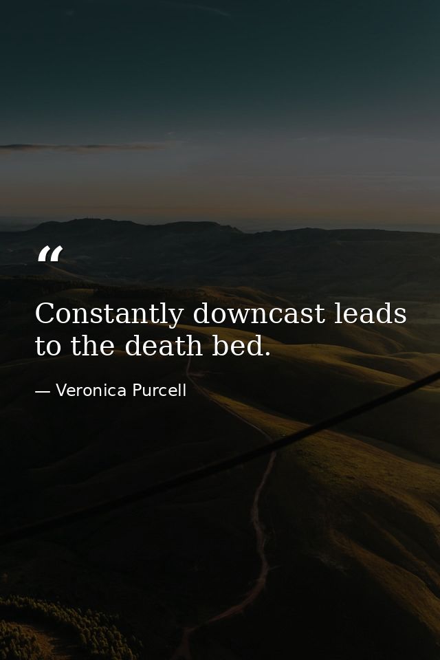 Constantly downcast leads to the death bed. — Veronica Purcell