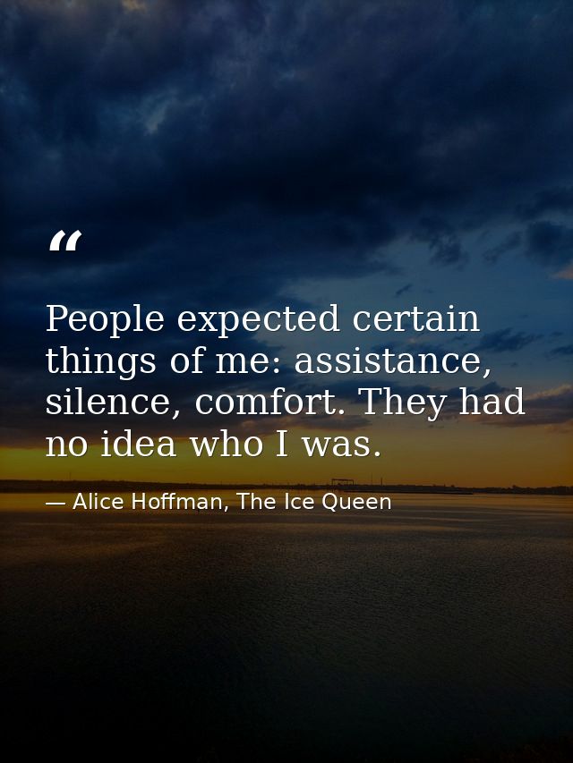 People expected certain things of me: assistance, silence, comfort. They had no idea who I was. — Alice Hoffman, The Ice Queen