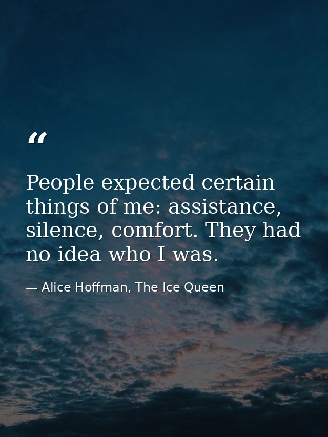 People expected certain things of me: assistance, silence, comfort. They had no idea who I was. — Alice Hoffman, The Ice Queen