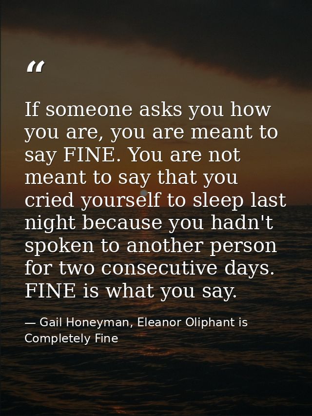 If someone asks you how you are, you are meant to say FINE. You are not meant to say that you cried yourself to sleep la — Gail Honeyman, Eleanor Oliphant is Completely Fine