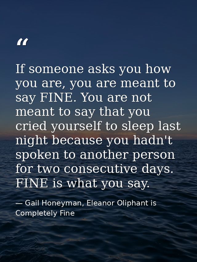 If someone asks you how you are, you are meant to say FINE. You are not meant to say that you cried yourself to sleep la — Gail Honeyman, Eleanor Oliphant is Completely Fine