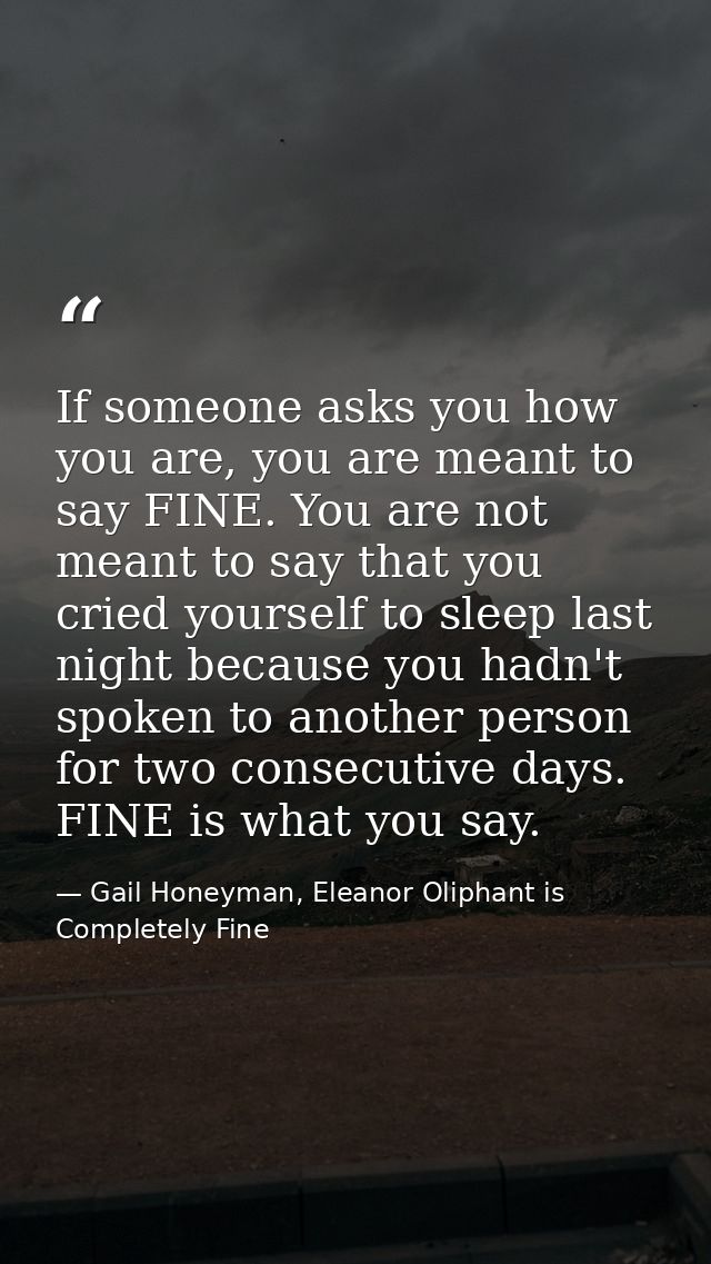 If someone asks you how you are, you are meant to say FINE. You are not meant to say that you cried yourself to sleep la — Gail Honeyman, Eleanor Oliphant is Completely Fine