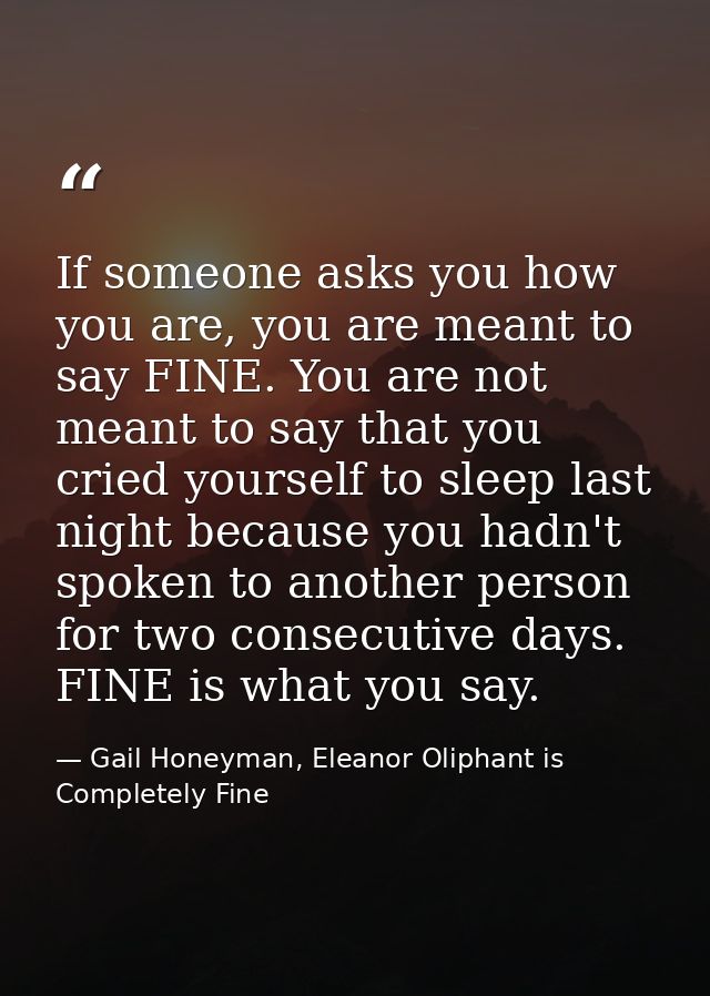 If someone asks you how you are, you are meant to say FINE. You are not meant to say that you cried yourself to sleep la — Gail Honeyman, Eleanor Oliphant is Completely Fine