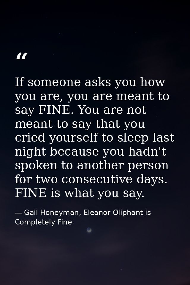 If someone asks you how you are, you are meant to say FINE. You are not meant to say that you cried yourself to sleep la — Gail Honeyman, Eleanor Oliphant is Completely Fine