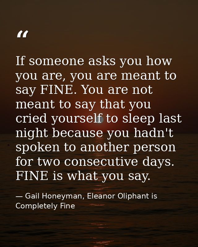 If someone asks you how you are, you are meant to say FINE. You are not meant to say that you cried yourself to sleep la — Gail Honeyman, Eleanor Oliphant is Completely Fine