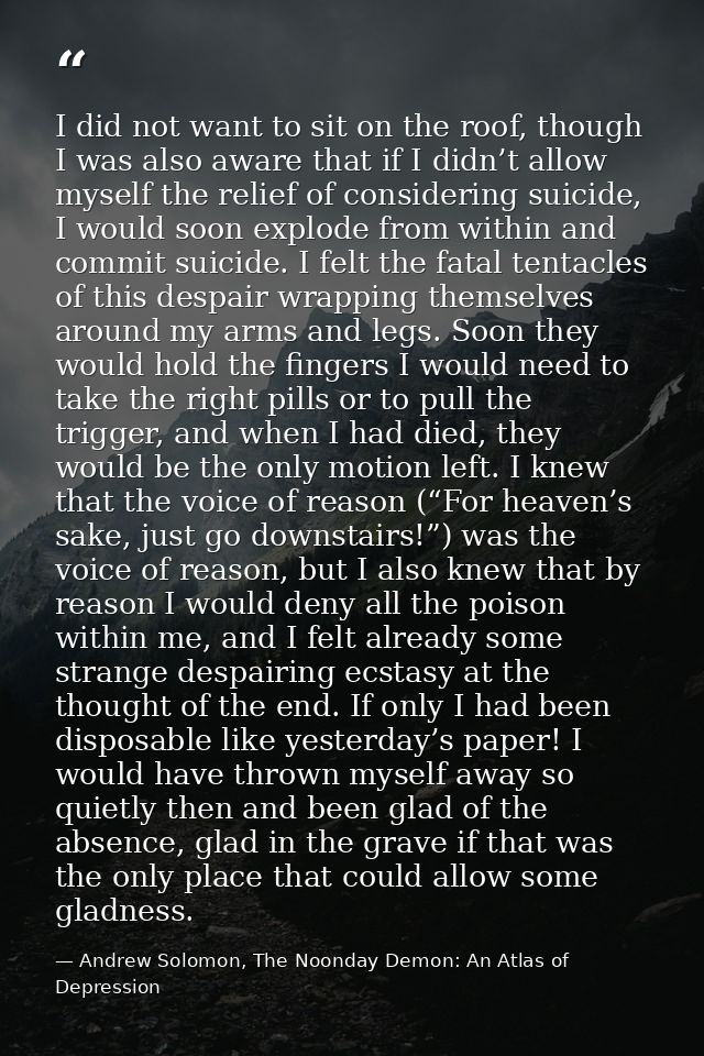 I did not want to sit on the roof, though I was also aware that if I didn’t allow myself the relief of considering suici — Andrew Solomon, The Noonday Demon: An Atlas of Depression