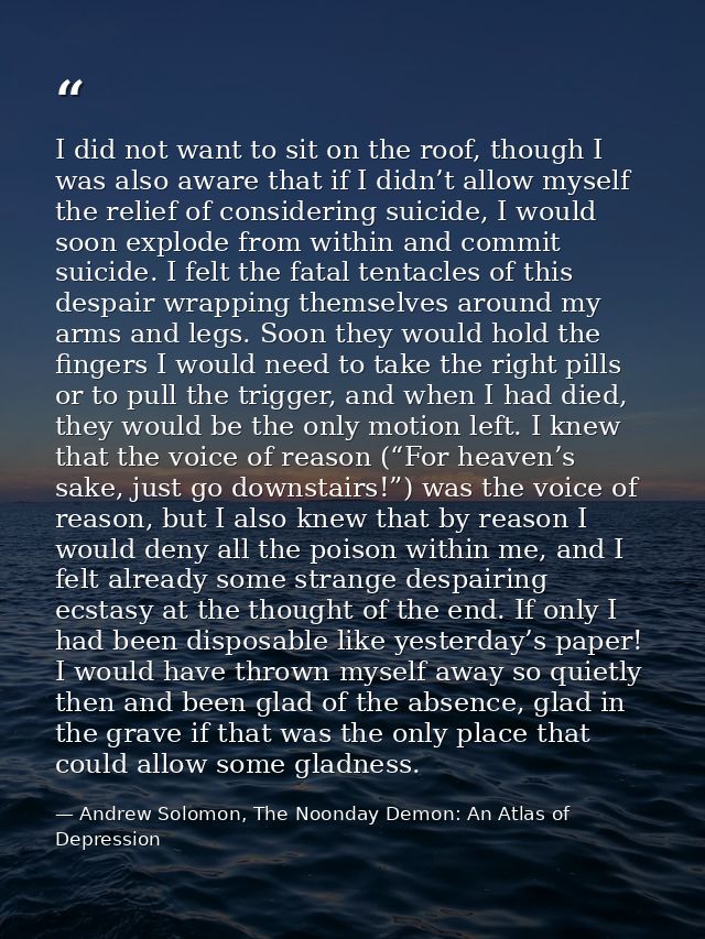 I did not want to sit on the roof, though I was also aware that if I didn’t allow myself the relief of considering suici — Andrew Solomon, The Noonday Demon: An Atlas of Depression