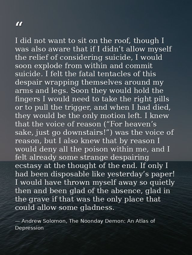 I did not want to sit on the roof, though I was also aware that if I didn’t allow myself the relief of considering suici — Andrew Solomon, The Noonday Demon: An Atlas of Depression