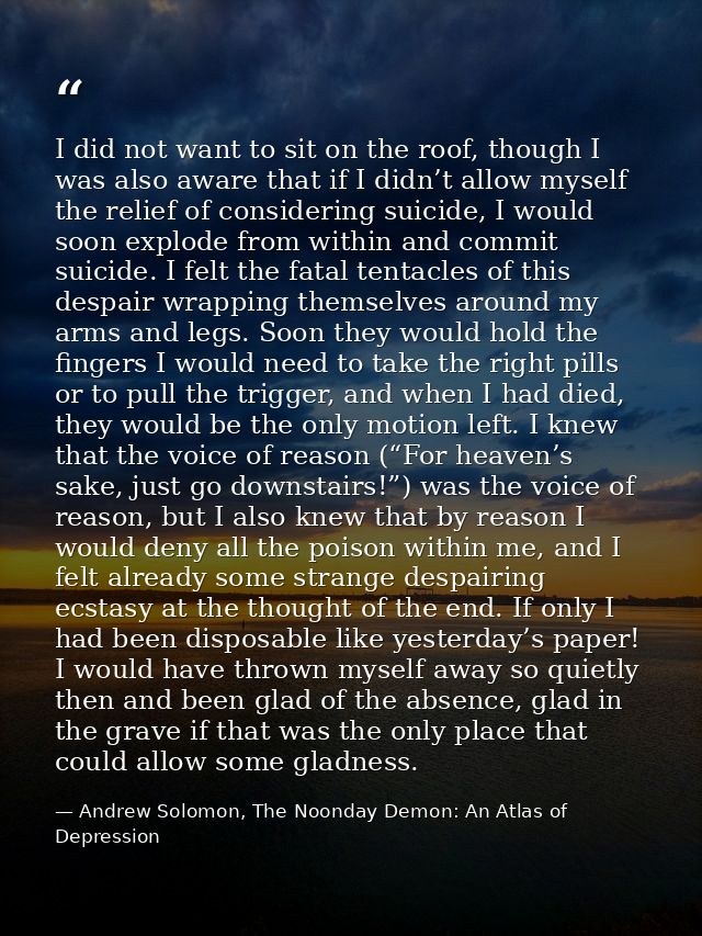 I did not want to sit on the roof, though I was also aware that if I didn’t allow myself the relief of considering suici — Andrew Solomon, The Noonday Demon: An Atlas of Depression