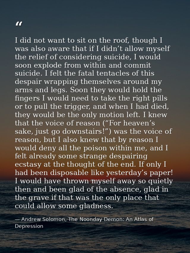 I did not want to sit on the roof, though I was also aware that if I didn’t allow myself the relief of considering suici — Andrew Solomon, The Noonday Demon: An Atlas of Depression