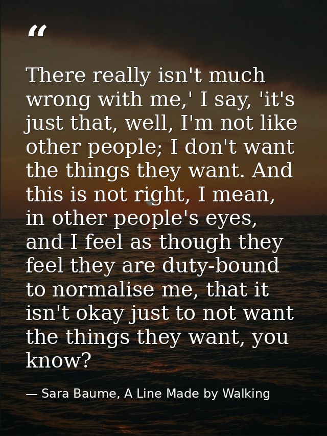 There really isn't much wrong with me,' I say, 'it's just that, well, I'm not like other people; I don't want the things — Sara Baume, A Line Made by Walking