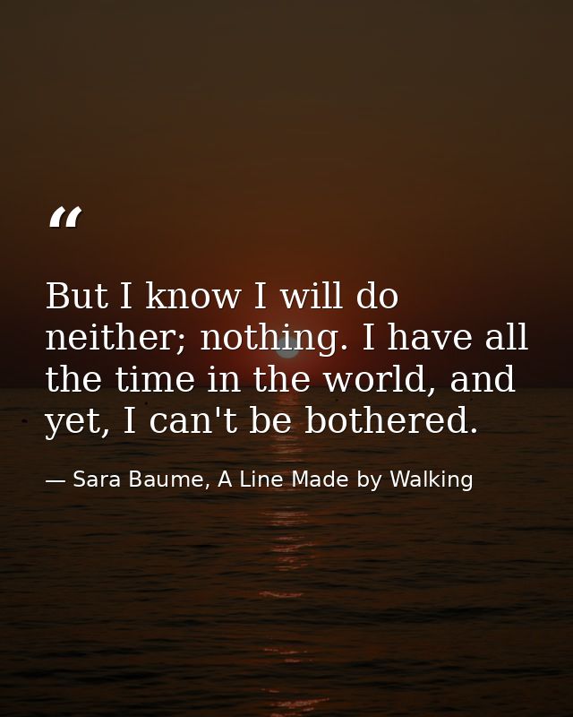 But I know I will do neither; nothing. I have all the time in the world, and yet, I can't be bothered. — Sara Baume, A Line Made by Walking