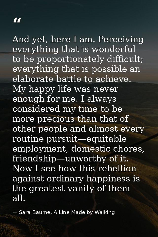 And yet, here I am. Perceiving everything that is wonderful to be proportionately difficult; everything that is possible — Sara Baume, A Line Made by Walking