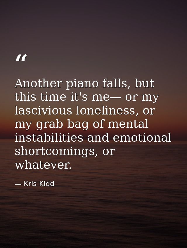 Another piano falls, but this time it's me— or my lascivious loneliness, or my grab bag of mental instabilities and emot — Kris Kidd
