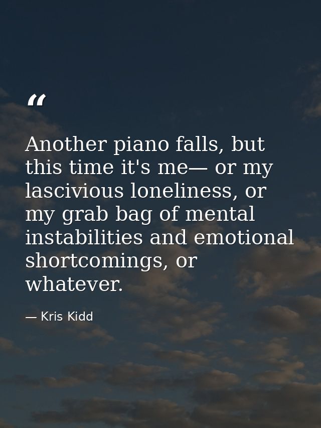 Another piano falls, but this time it's me— or my lascivious loneliness, or my grab bag of mental instabilities and emot — Kris Kidd