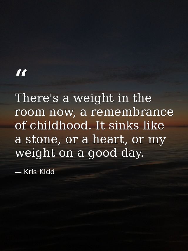 There's a weight in the room now, a remembrance of childhood. It sinks like a stone, or a heart, or my weight on a good  — Kris Kidd