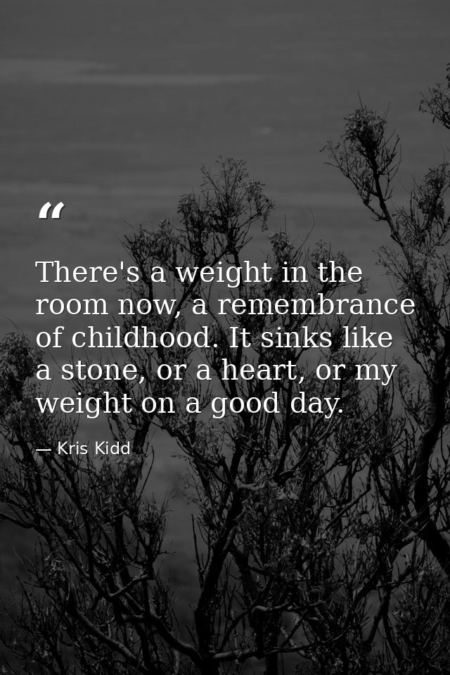 There's a weight in the room now, a remembrance of childhood. It sinks like a stone, or a heart, or my weight on a good  — Kris Kidd