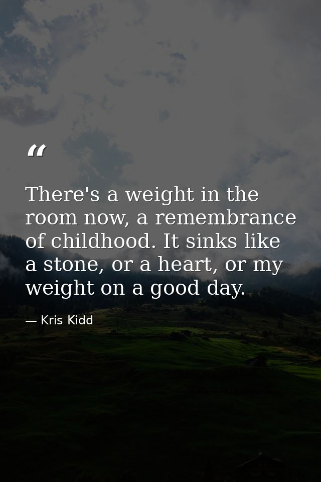 There's a weight in the room now, a remembrance of childhood. It sinks like a stone, or a heart, or my weight on a good  — Kris Kidd