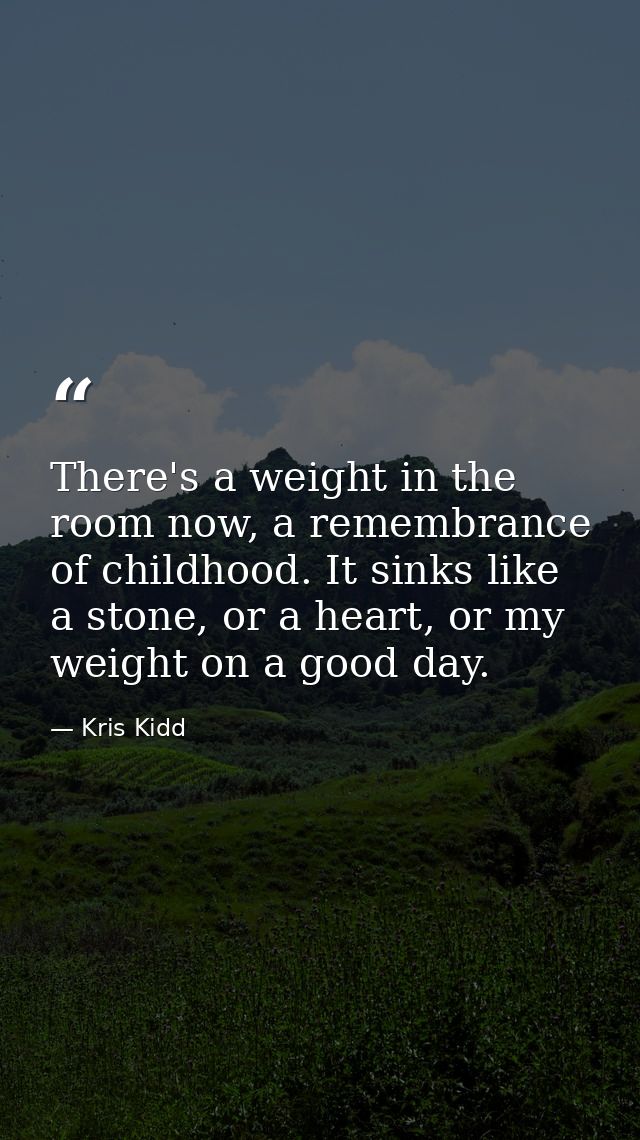 There's a weight in the room now, a remembrance of childhood. It sinks like a stone, or a heart, or my weight on a good  — Kris Kidd