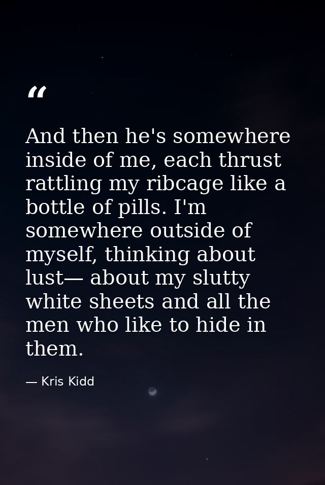 And then he's somewhere inside of me, each thrust rattling my ribcage like a bottle of pills. I'm somewhere outside of m — Kris Kidd