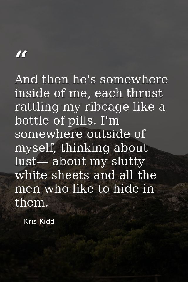 And then he's somewhere inside of me, each thrust rattling my ribcage like a bottle of pills. I'm somewhere outside of m — Kris Kidd