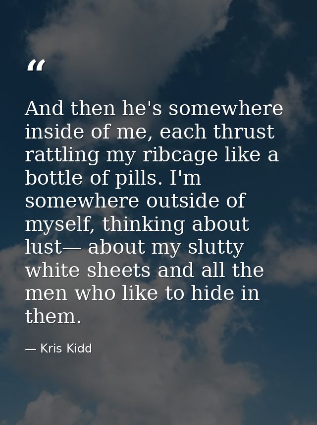 And then he's somewhere inside of me, each thrust rattling my ribcage like a bottle of pills. I'm somewhere outside of m — Kris Kidd