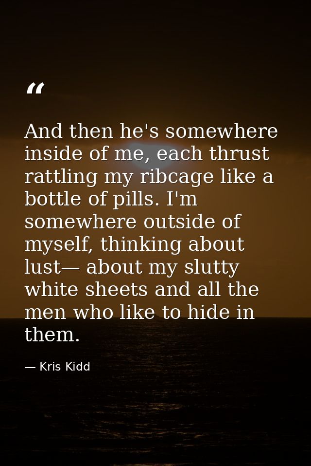 And then he's somewhere inside of me, each thrust rattling my ribcage like a bottle of pills. I'm somewhere outside of m — Kris Kidd
