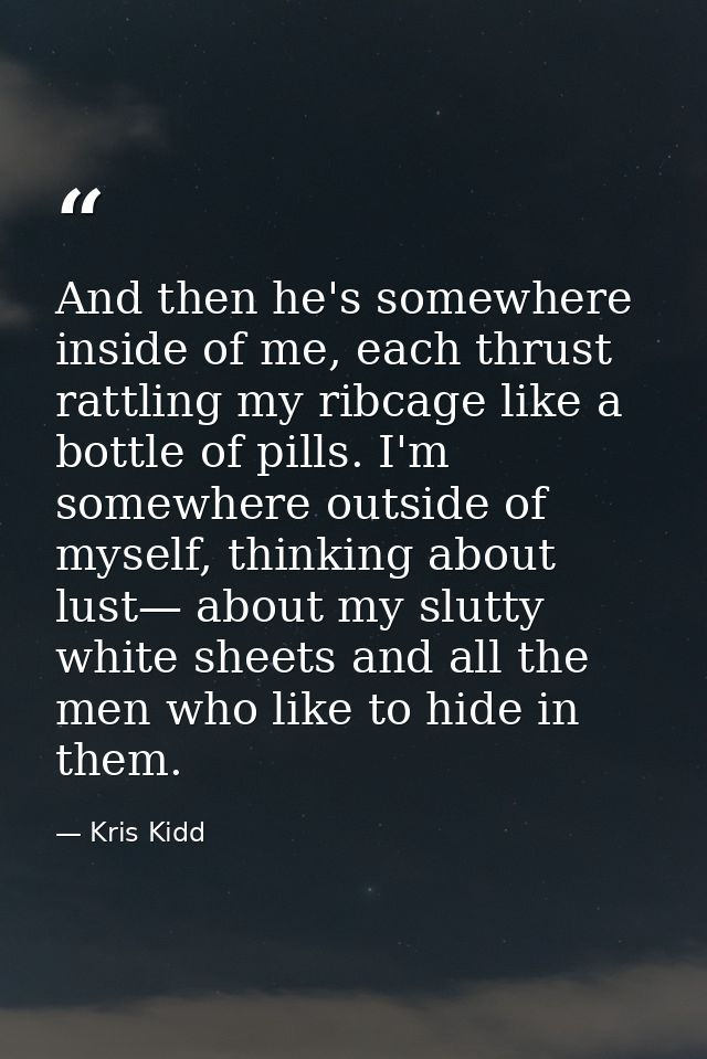 And then he's somewhere inside of me, each thrust rattling my ribcage like a bottle of pills. I'm somewhere outside of m — Kris Kidd