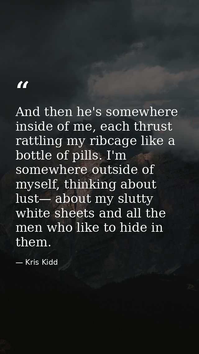 And then he's somewhere inside of me, each thrust rattling my ribcage like a bottle of pills. I'm somewhere outside of m — Kris Kidd