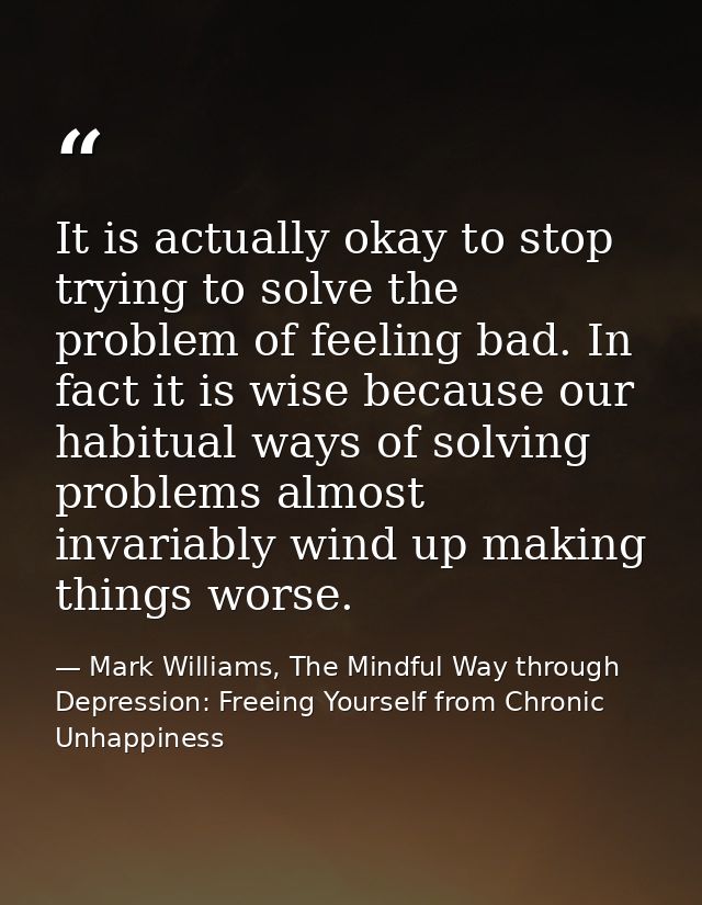 It is actually okay to stop trying to solve the problem of feeling bad. In fact it is wise because our habitual ways of  — Mark Williams, The Mindful Way through Depression: Freeing Yourself from Chronic Unhappiness