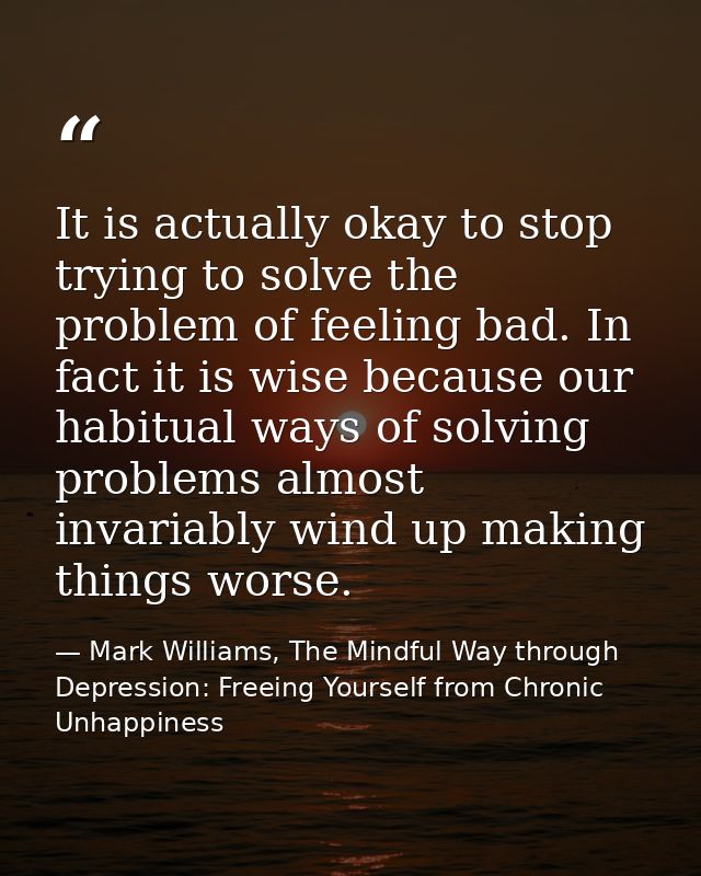 It is actually okay to stop trying to solve the problem of feeling bad. In fact it is wise because our habitual ways of  — Mark Williams, The Mindful Way through Depression: Freeing Yourself from Chronic Unhappiness