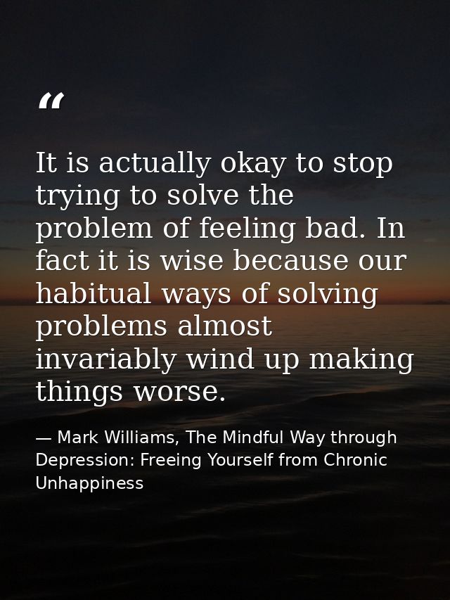 It is actually okay to stop trying to solve the problem of feeling bad. In fact it is wise because our habitual ways of  — Mark Williams, The Mindful Way through Depression: Freeing Yourself from Chronic Unhappiness
