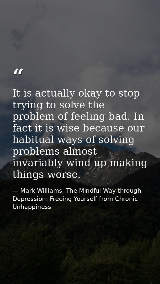 It is actually okay to stop trying to solve the problem of feeling bad. In fact it is wise because our habitual ways of  — Mark Williams, The Mindful Way through Depression: Freeing Yourself from Chronic Unhappiness