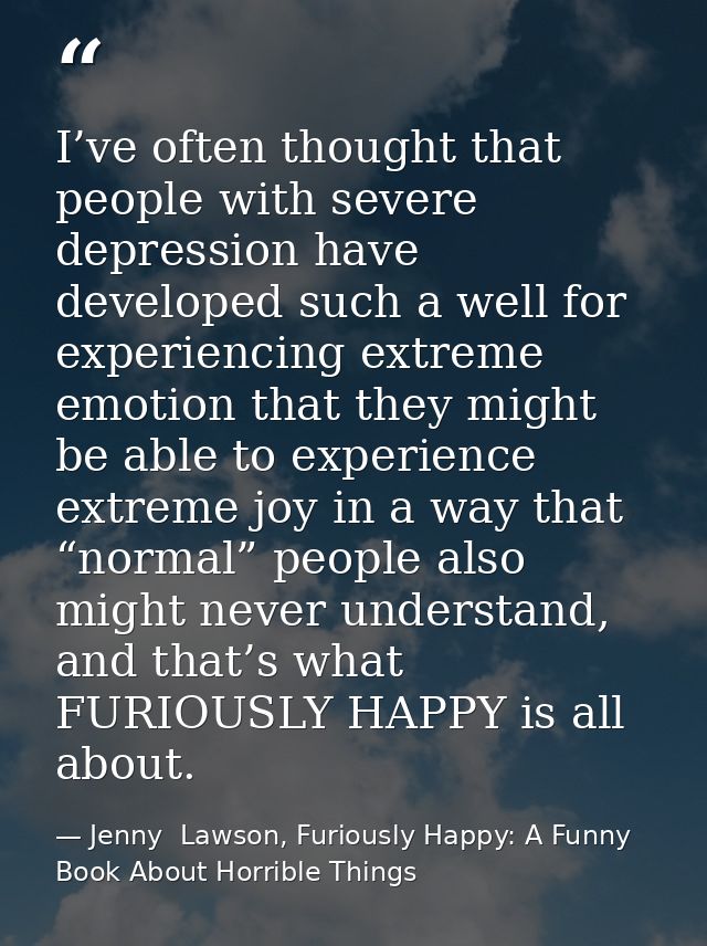 I’ve often thought that people with severe depression have developed such a well for experiencing extreme emotion that t — Jenny  Lawson, Furiously Happy: A Funny Book About Horrible Things
