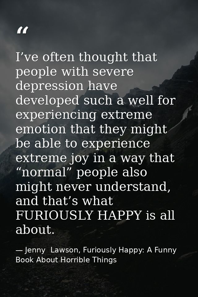 I’ve often thought that people with severe depression have developed such a well for experiencing extreme emotion that t — Jenny  Lawson, Furiously Happy: A Funny Book About Horrible Things