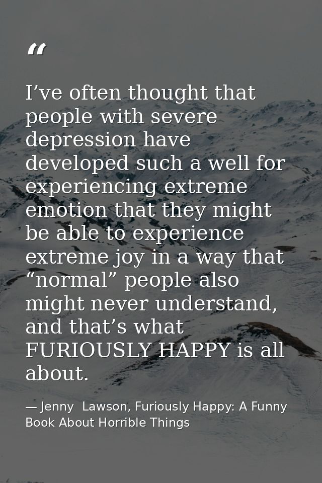 I’ve often thought that people with severe depression have developed such a well for experiencing extreme emotion that t — Jenny  Lawson, Furiously Happy: A Funny Book About Horrible Things