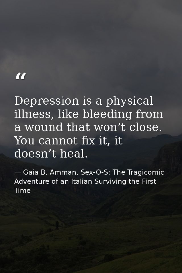 Depression is a physical illness, like bleeding from a wound that won’t close. You cannot fix it, it doesn’t heal. — Gaia B. Amman, Sex-O-S: The Tragicomic Adventure of an Italian Surviving the First Time