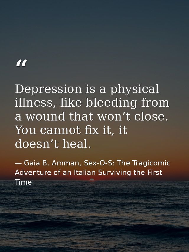 Depression is a physical illness, like bleeding from a wound that won’t close. You cannot fix it, it doesn’t heal. — Gaia B. Amman, Sex-O-S: The Tragicomic Adventure of an Italian Surviving the First Time