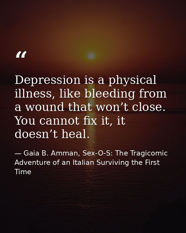 Depression is a physical illness, like bleeding from a wound that won’t close. You cannot fix it, it doesn’t heal. — Gaia B. Amman, Sex-O-S: The Tragicomic Adventure of an Italian Surviving the First Time