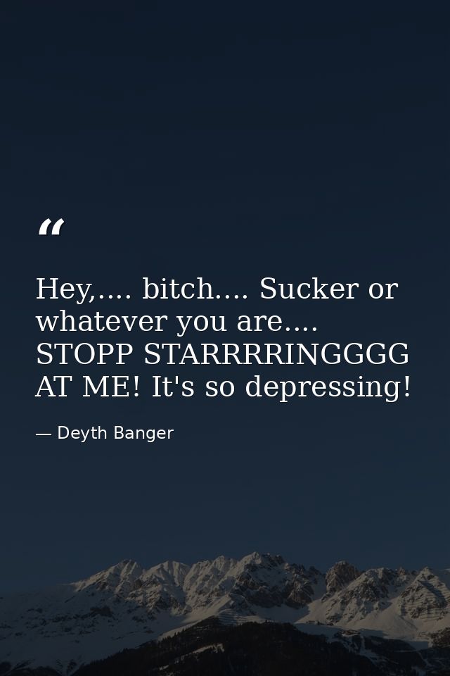 Hey,.... bitch.... Sucker or whatever you are.... STOPP STARRRRINGGGG AT ME! It's so depressing! — Deyth Banger