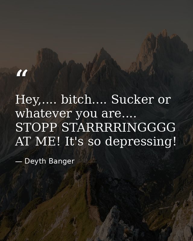 Hey,.... bitch.... Sucker or whatever you are.... STOPP STARRRRINGGGG AT ME! It's so depressing! — Deyth Banger