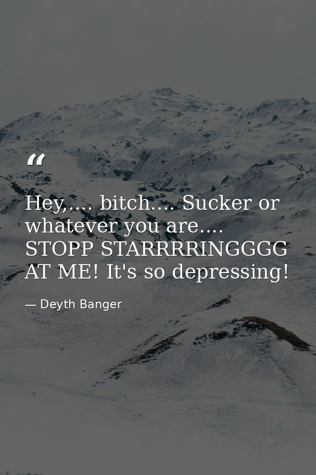 Hey,.... bitch.... Sucker or whatever you are.... STOPP STARRRRINGGGG AT ME! It's so depressing! — Deyth Banger