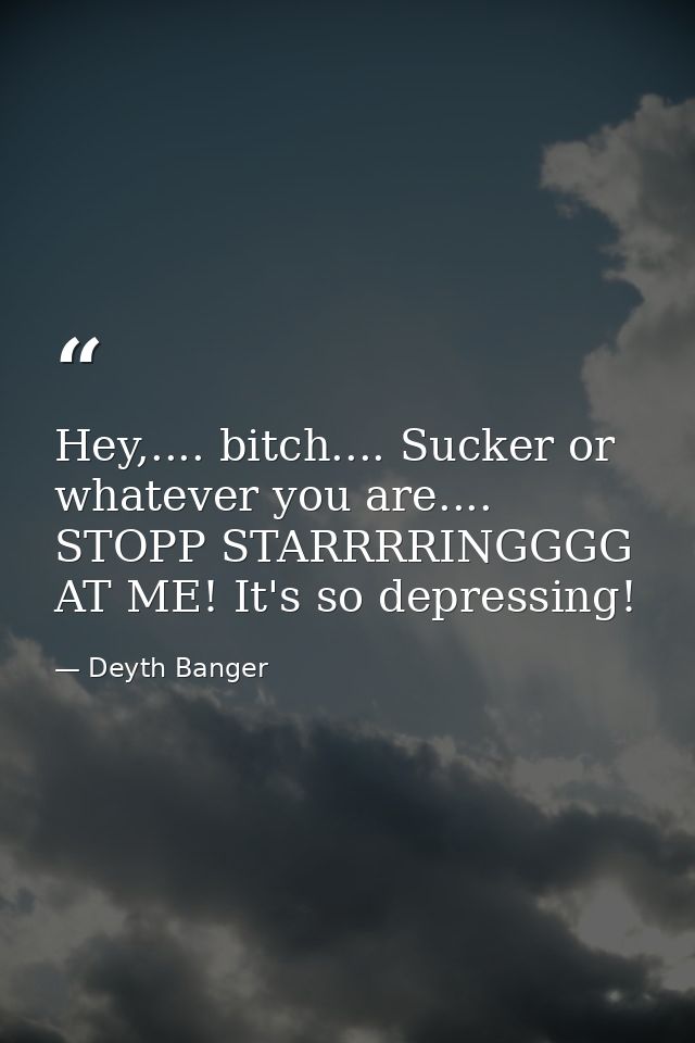 Hey,.... bitch.... Sucker or whatever you are.... STOPP STARRRRINGGGG AT ME! It's so depressing! — Deyth Banger