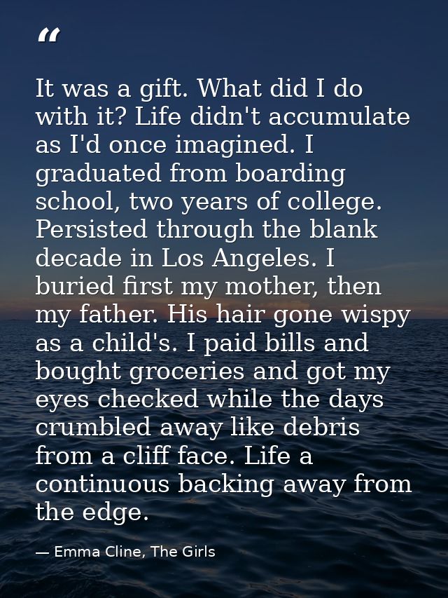 It was a gift. What did I do with it? Life didn't accumulate as I'd once imagined. I graduated from boarding school, two — Emma Cline, The Girls