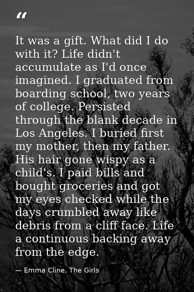 It was a gift. What did I do with it? Life didn't accumulate as I'd once imagined. I graduated from boarding school, two — Emma Cline, The Girls