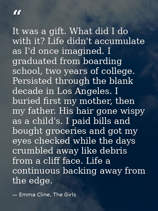 It was a gift. What did I do with it? Life didn't accumulate as I'd once imagined. I graduated from boarding school, two — Emma Cline, The Girls