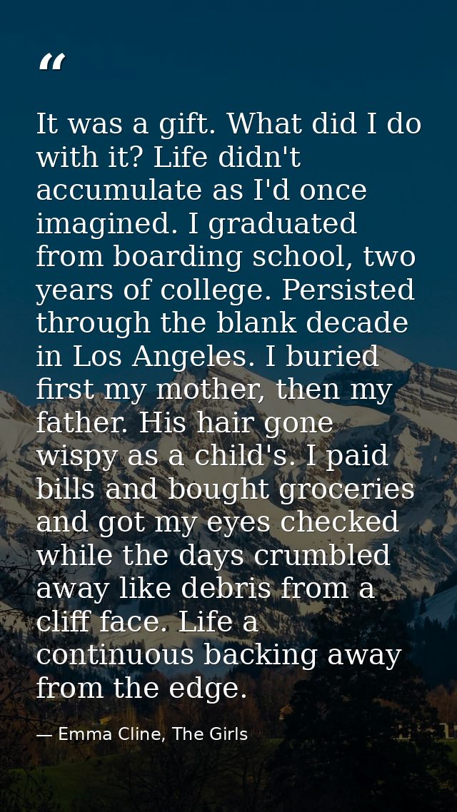 It was a gift. What did I do with it? Life didn't accumulate as I'd once imagined. I graduated from boarding school, two — Emma Cline, The Girls