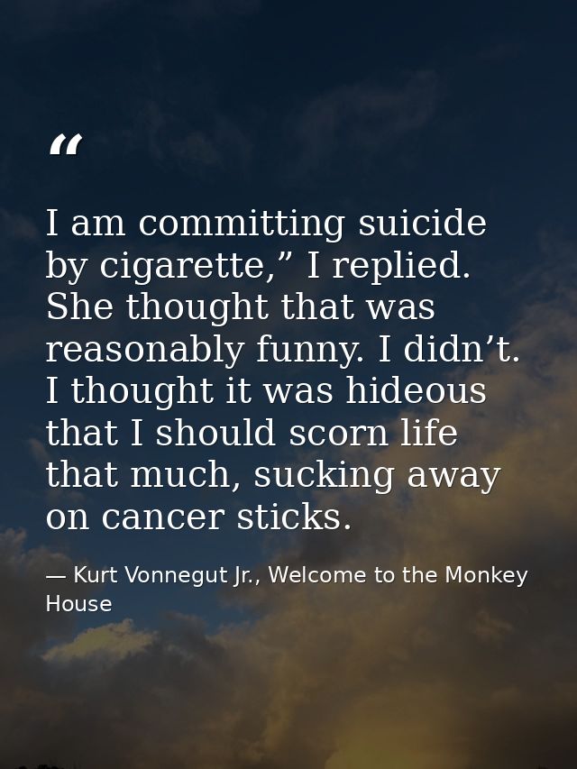 I am committing suicide by cigarette,” I replied. She thought that was reasonably funny. I didn’t. I thought it was hide — Kurt Vonnegut Jr., Welcome to the Monkey House