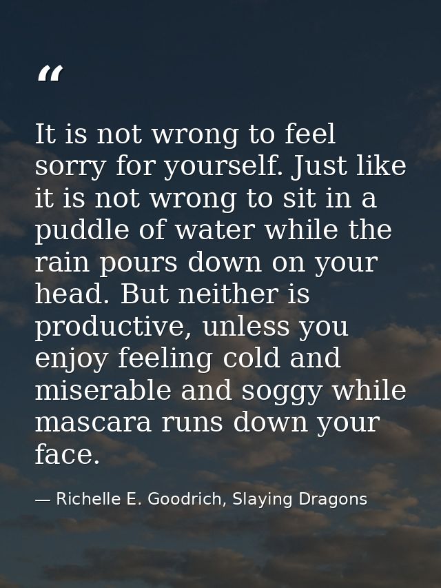 It is not wrong to feel sorry for yourself. Just like it is not wrong to sit in a puddle of water while the rain pours d — Richelle E. Goodrich, Slaying Dragons