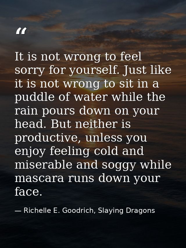 It is not wrong to feel sorry for yourself. Just like it is not wrong to sit in a puddle of water while the rain pours d — Richelle E. Goodrich, Slaying Dragons